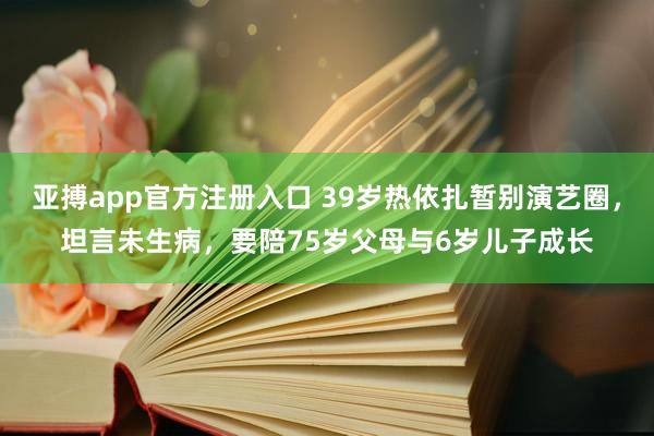亚搏app官方注册入口 39岁热依扎暂别演艺圈，坦言未生病，要陪75岁父母与6岁儿子成长