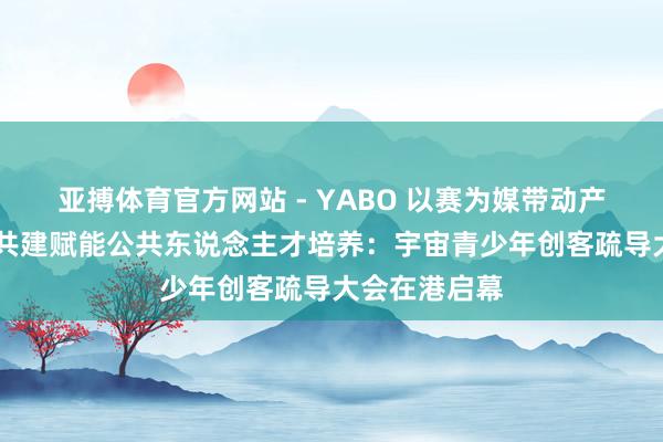 亚搏体育官方网站 - YABO 以赛为媒带动产业出海 圭臬共建赋能公共东说念主才培养：宇宙青少年创客疏导大会在港启幕