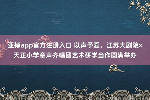 亚搏app官方注册入口 以声予爱，江苏大剧院×天正小学童声齐唱团艺术研学当作圆满举办