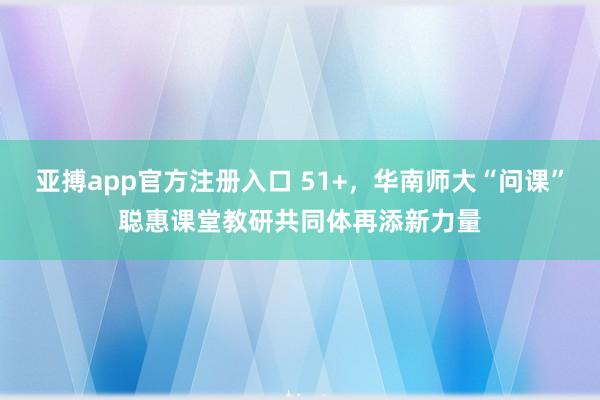 亚搏app官方注册入口 51+，华南师大“问课”聪惠课堂教研共同体再添新力量