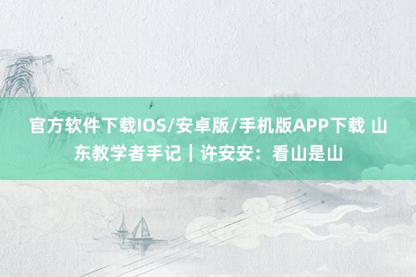 官方软件下载IOS/安卓版/手机版APP下载 山东教学者手记｜许安安：看山是山