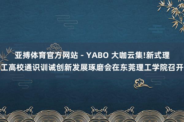 亚搏体育官方网站 - YABO 大咖云集!新式理工高校通识训诫创新发展琢磨会在东莞理工学院召开