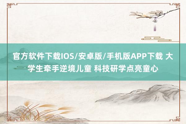官方软件下载IOS/安卓版/手机版APP下载 大学生牵手逆境儿童 科技研学点亮童心