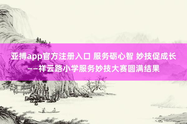 亚搏app官方注册入口 服务砺心智 妙技促成长——祥云路小学服务妙技大赛圆满结果