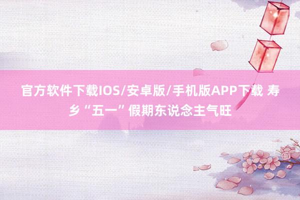 官方软件下载IOS/安卓版/手机版APP下载 寿乡“五一”假期东说念主气旺
