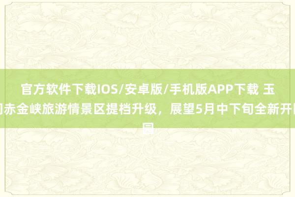 官方软件下载IOS/安卓版/手机版APP下载 玉门赤金峡旅游情景区提档升级，展望5月中下旬全新开园