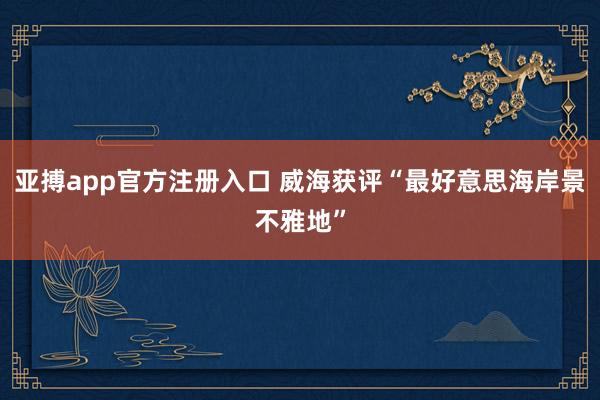 亚搏app官方注册入口 威海获评“最好意思海岸景不雅地”