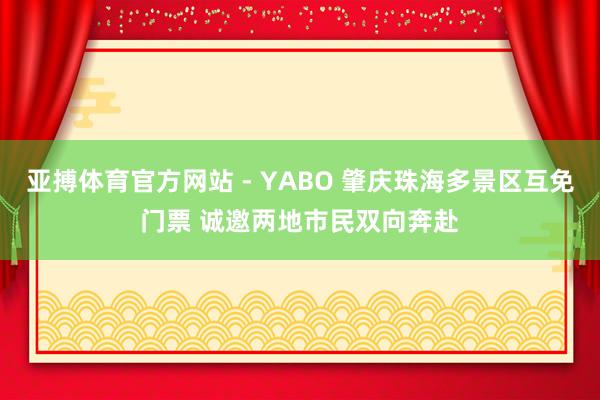 亚搏体育官方网站 - YABO 肇庆珠海多景区互免门票 诚邀两地市民双向奔赴