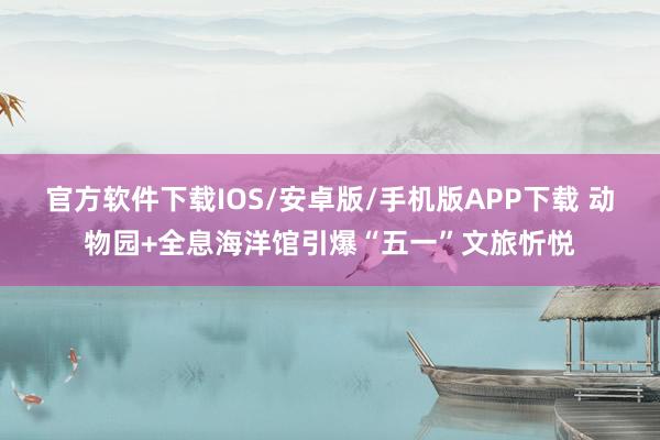 官方软件下载IOS/安卓版/手机版APP下载 动物园+全息海洋馆引爆“五一”文旅忻悦