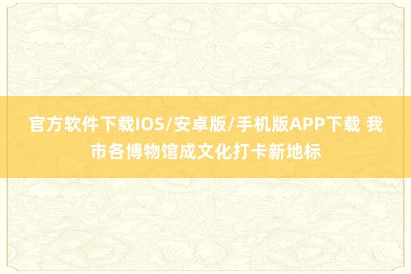 官方软件下载IOS/安卓版/手机版APP下载 我市各博物馆成文化打卡新地标