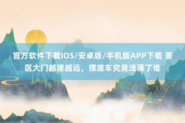 官方软件下载IOS/安卓版/手机版APP下载 景区大门越建越远，<a href=
