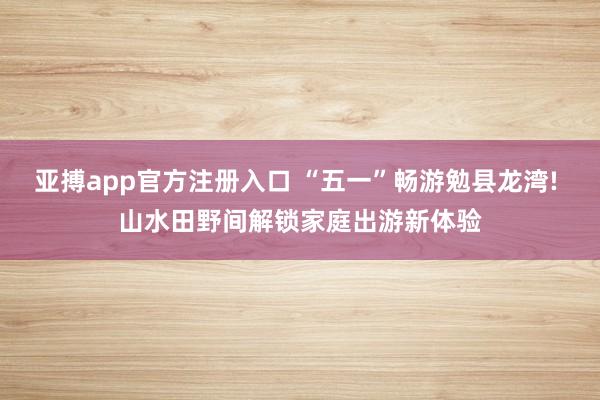 亚搏app官方注册入口 “五一”畅游勉县龙湾! 山水田野间解锁家庭出游新体验