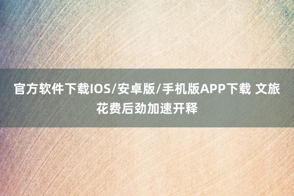 官方软件下载IOS/安卓版/手机版APP下载 文旅花费后劲加速开释