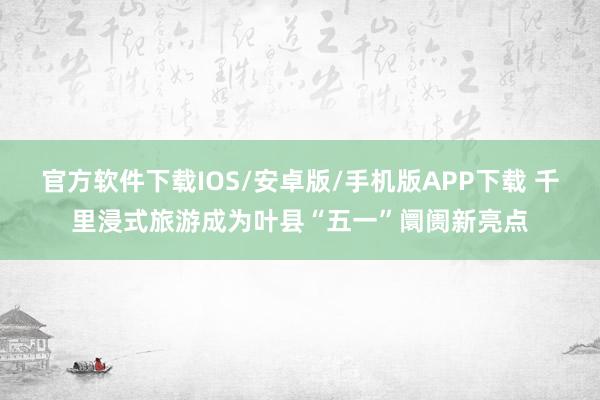 官方软件下载IOS/安卓版/手机版APP下载 千里浸式旅游成为叶县“五一”阛阓新亮点