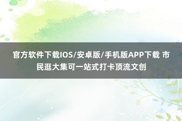 官方软件下载IOS/安卓版/手机版APP下载 市民逛大集可一站式打卡顶流文创