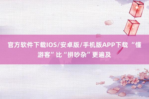 官方软件下载IOS/安卓版/手机版APP下载 “懂游客”比“拼吵杂”更遍及