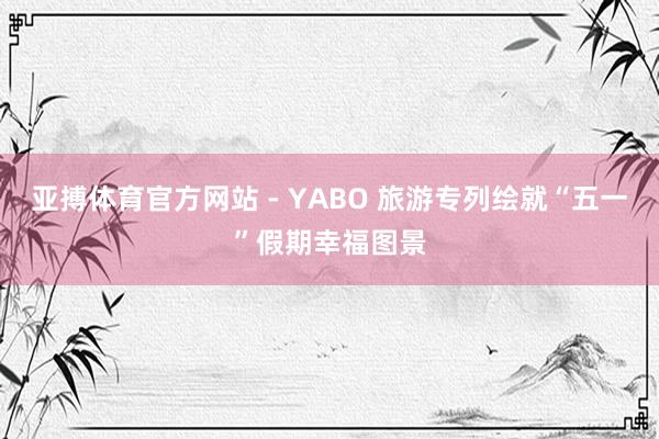 亚搏体育官方网站 - YABO 旅游专列绘就“五一”假期幸福图景