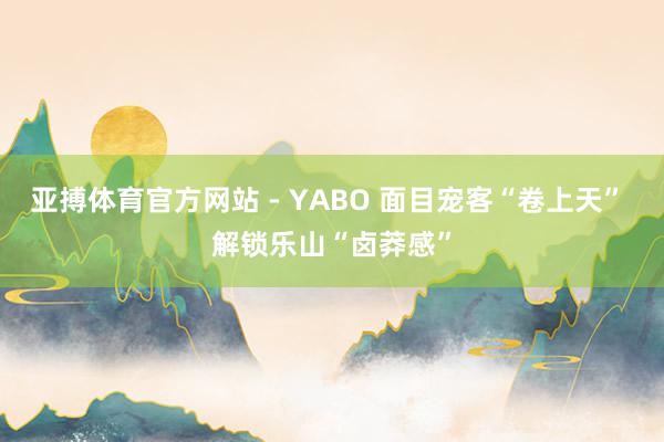 亚搏体育官方网站 - YABO 面目宠客“卷上天” 解锁乐山“卤莽感”