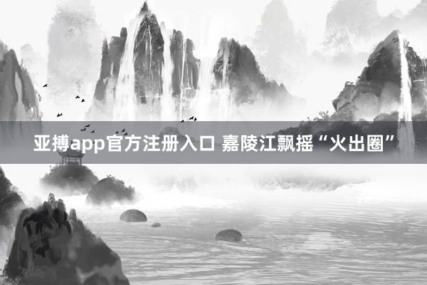 亚搏app官方注册入口 嘉陵江飘摇“火出圈”