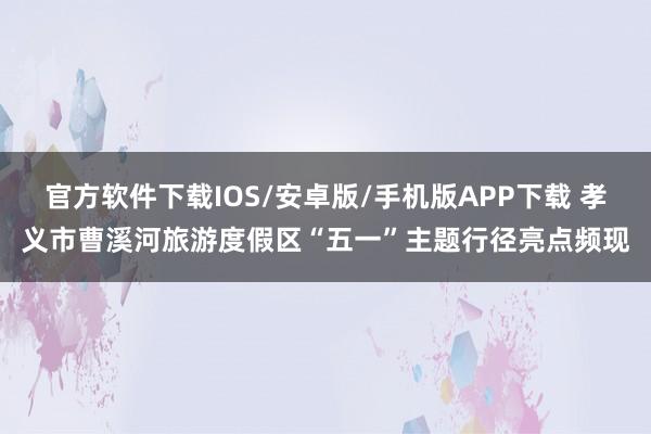官方软件下载IOS/安卓版/手机版APP下载 孝义市曹溪河旅游度假区“五一”主题行径亮点频现