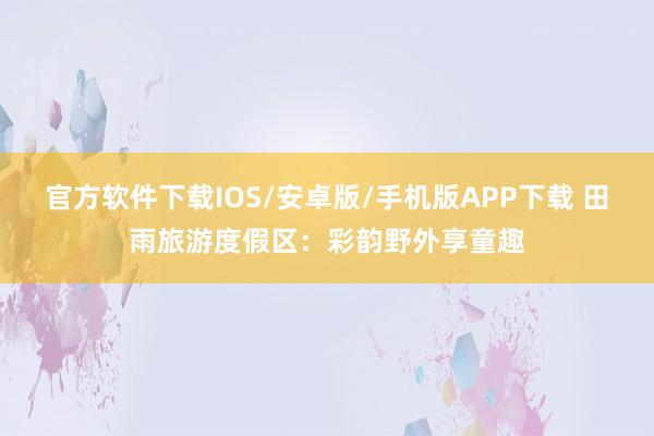 官方软件下载IOS/安卓版/手机版APP下载 田雨旅游度假区：彩韵野外享童趣