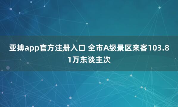 亚搏app官方注册入口 全市A级景区来客103.81万东谈主次