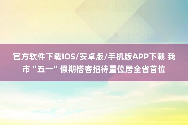 官方软件下载IOS/安卓版/手机版APP下载 我市“五一”假期搭客招待量位居全省首位