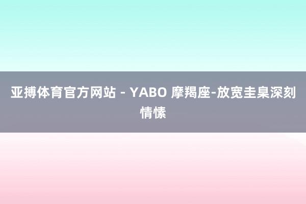 亚搏体育官方网站 - YABO 摩羯座-放宽圭臬深刻情愫