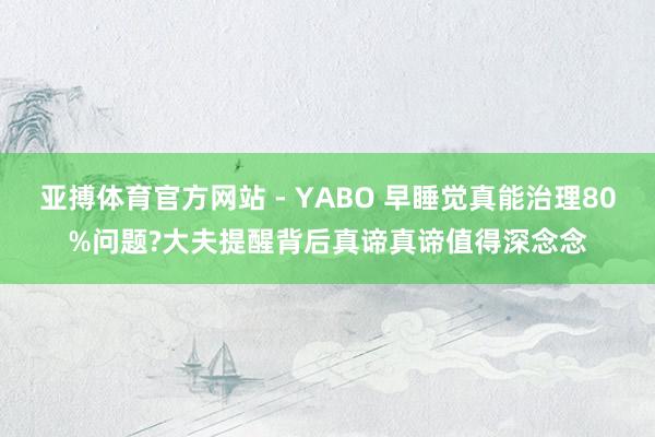亚搏体育官方网站 - YABO 早睡觉真能治理80%问题?大夫提醒背后真谛真谛值得深念念