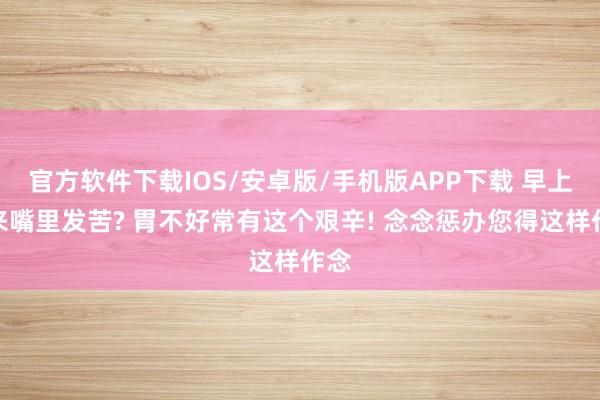 官方软件下载IOS/安卓版/手机版APP下载 早上醒来嘴里发苦? 胃不好常有这个艰辛! 念念惩办您得这样作念