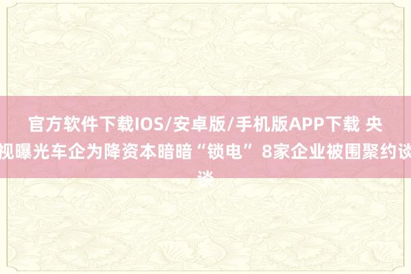 官方软件下载IOS/安卓版/手机版APP下载 央视曝光车企为降资本暗暗“锁电” 8家企业被围聚约谈