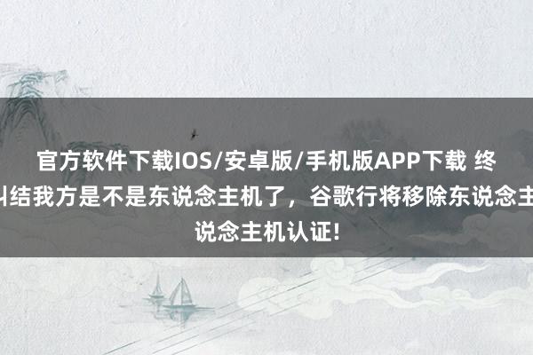 官方软件下载IOS/安卓版/手机版APP下载 终于无用纠结我方是不是东说念主机了，谷歌行将移除东说念主机认证!