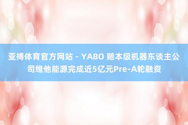 亚搏体育官方网站 - YABO 赔本级机器东谈主公司维他能源完成近5亿元Pre-A轮融资
