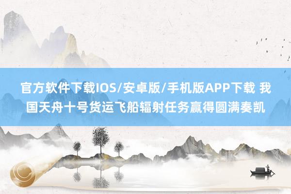 官方软件下载IOS/安卓版/手机版APP下载 我国天舟十号货运飞船辐射任务赢得圆满奏凯