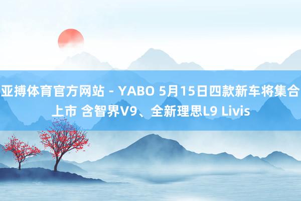 亚搏体育官方网站 - YABO 5月15日四款新车将集合上市 含智界V9、全新理思L9 Livis