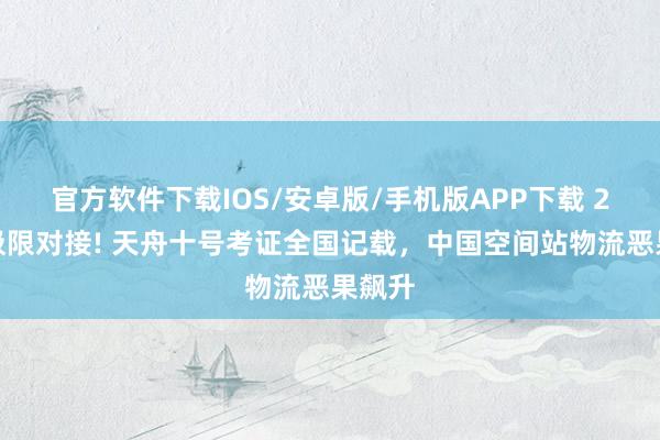 官方软件下载IOS/安卓版/手机版APP下载 2小时极限对接! 天舟十号考证全国记载，中国空间站物流恶果飙升