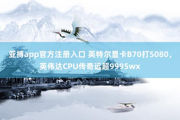 亚搏app官方注册入口 英特尔显卡B70打5080，英伟达CPU传奇远超9995wx