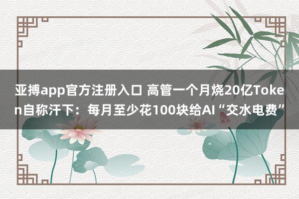 亚搏app官方注册入口 高管一个月烧20亿Token自称汗下：每月至少花100块给AI“交水电费”