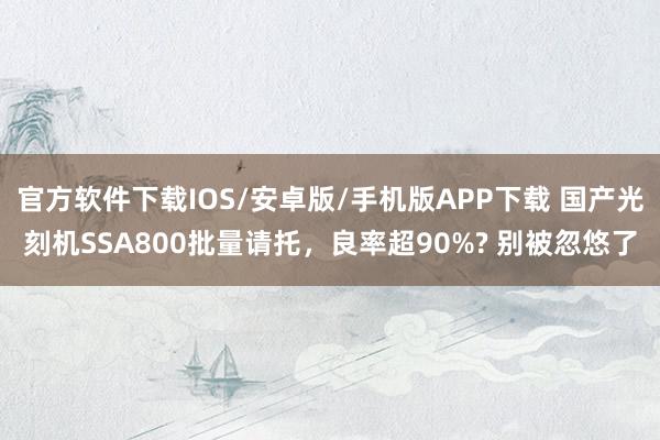 官方软件下载IOS/安卓版/手机版APP下载 国产光刻机SSA800批量请托,良率超90%? 别被忽悠了