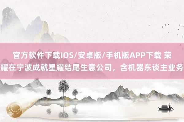 官方软件下载IOS/安卓版/手机版APP下载 荣耀在宁波成就星耀结尾生意公司，含机器东谈主业务