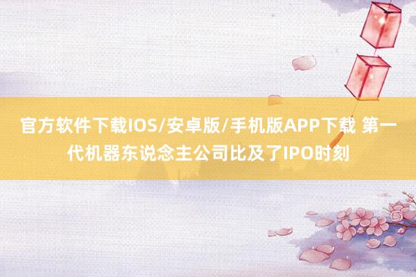 官方软件下载IOS/安卓版/手机版APP下载 第一代机器东说念主公司比及了IPO时刻