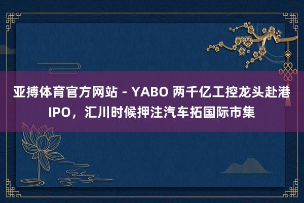 亚搏体育官方网站 - YABO 两千亿工控龙头赴港IPO，汇川时候押注汽车拓国际市集
