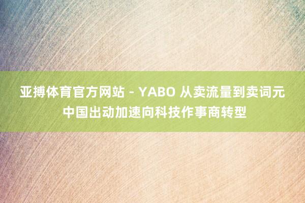 亚搏体育官方网站 - YABO 从卖流量到卖词元 中国出动加速向科技作事商转型