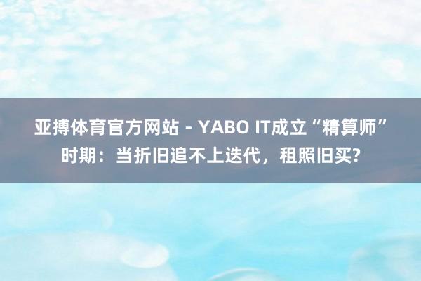 亚搏体育官方网站 - YABO IT成立“精算师”时期：当折旧追不上迭代，租照旧买?