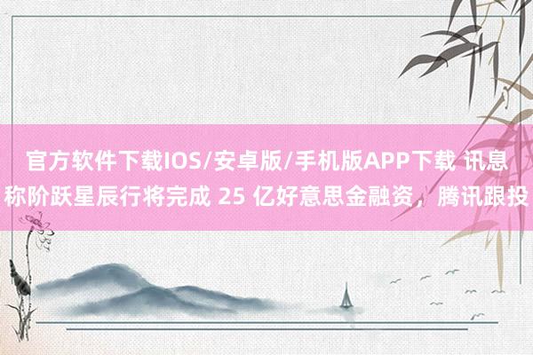 官方软件下载IOS/安卓版/手机版APP下载 讯息称阶跃星辰行将完成 25 亿好意思金融资，腾讯跟投