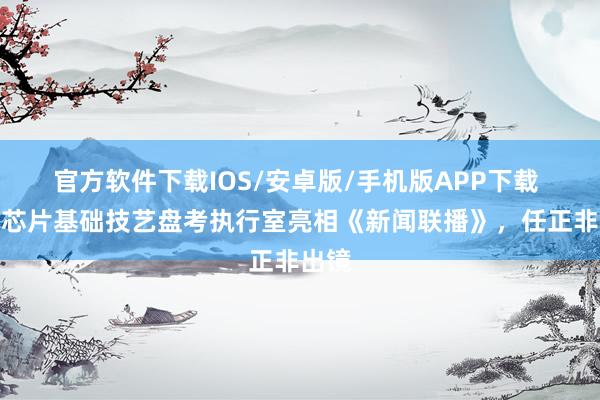 官方软件下载IOS/安卓版/手机版APP下载 华为芯片基础技艺盘考执行室亮相《新闻联播》，任正非出镜