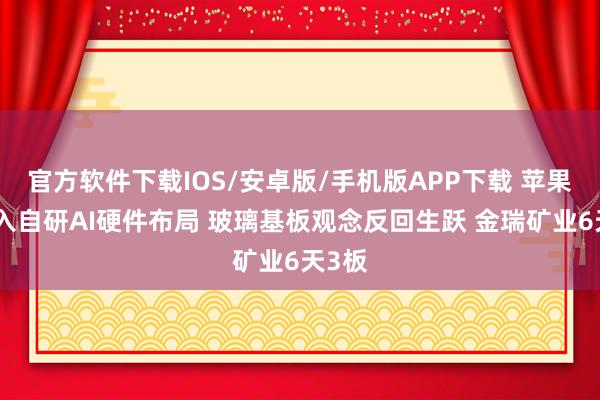官方软件下载IOS/安卓版/手机版APP下载 苹果正深入自研AI硬件布局 玻璃基板观念反回生跃 金瑞矿业6天3板