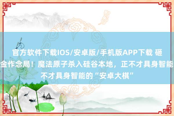 官方软件下载IOS/安卓版/手机版APP下载 砸下10亿好意思金作念局！魔法原子杀入硅谷本地，正不才具身智能的“安卓大棋”