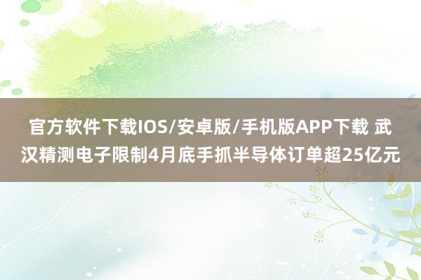 官方软件下载IOS/安卓版/手机版APP下载 武汉精测电子限制4月底手抓半导体订单超25亿元
