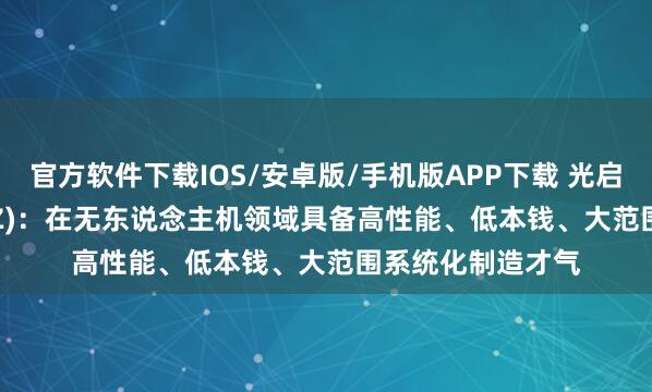 官方软件下载IOS/安卓版/手机版APP下载 光启本领(002625.SZ)：在无东说念主机领域具备高性能、低本钱、大范围系统化制造才气